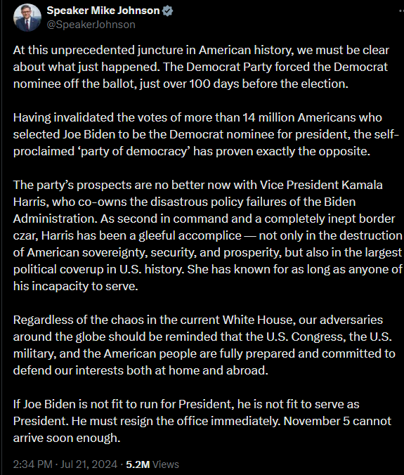 At this unprecedented juncture in American history, we must be clear about what just happened. The Democrat Party forced the Democrat nominee off the ballot, just over 100 days before the election.   Having invalidated the votes of more than 14 million Americans who selected Joe Biden to be the Democrat nominee for president, the self-proclaimed ‘party of democracy’ has proven exactly the opposite.   The party’s prospects are no better now with Vice President Kamala Harris, who co-owns the disastrous policy failures of the Biden Administration. As second in command and a completely inept border czar, Harris has been a gleeful accomplice — not only in the destruction of American sovereignty, security, and prosperity, but also in the largest political coverup in U.S. history. She has known for as long as anyone of his incapacity to serve.   Regardless of the chaos in the current White House, our adversaries around the globe should be reminded that the U.S. Congress, the U.S. military, and the American people are fully prepared and committed to defend our interests both at home and abroad.   If Joe Biden is not fit to run for President, he is not fit to serve as President. He must resign the office immediately. November 5 cannot arrive soon enough.