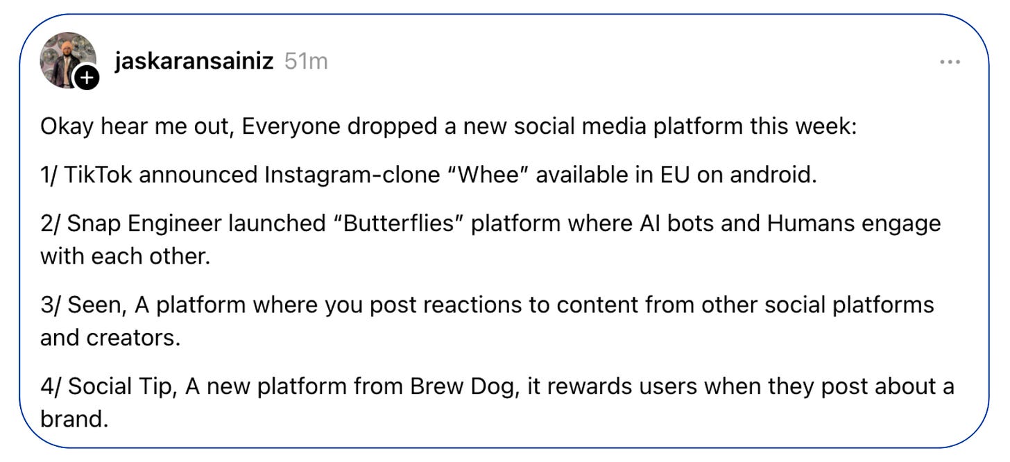 Screenshot of a Thread post from username jaskaransainiz that reads: Okay hear me out, Everyone dropped a new social media platform this week: 1/ TikTok announced Instagram-clone “Whee” available in EU on android. 2/ Snap Engineer launched “Butterflies” platform where AI bots and Humans engage with each other. 3/ Seen, A platform where you post reactions to content from other social platforms and creators. 4/ Social Tip, A new platform from Brew Dog, it rewards users when they post about a brand.