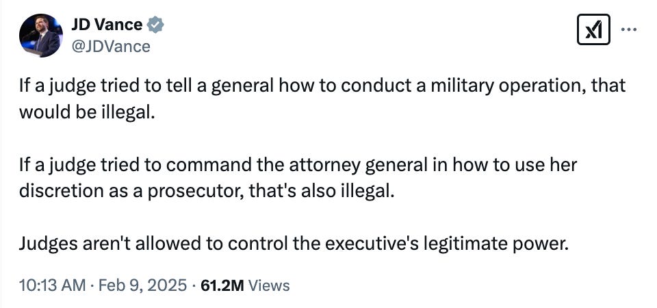 JD Vance @JDVance If a judge tried to tell a general how to conduct a military operation, that would be illegal.  If a judge tried to command the attorney general in how to use her discretion as a prosecutor, that's also illegal.   Judges aren't allowed to control the executive's legitimate power. 10:13 AM · Feb 9, 2025 · 61.2M  Views