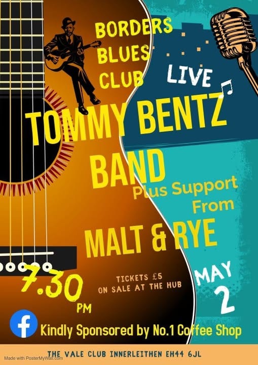 May be an image of text that says "BORDERS BLUES CLUB LIVE TO TO BENTZ BAND Support Plus From MALT & RYE 7.30 MAY PM 2 f Kindly Sponsored by No.1 Coffee Shop TICKETS £5 ON SALE AT THE HOB THE VALE CLUB INNERLEITHEN EH44 6JL Made with PosterMyW PosterMyWall.com"
