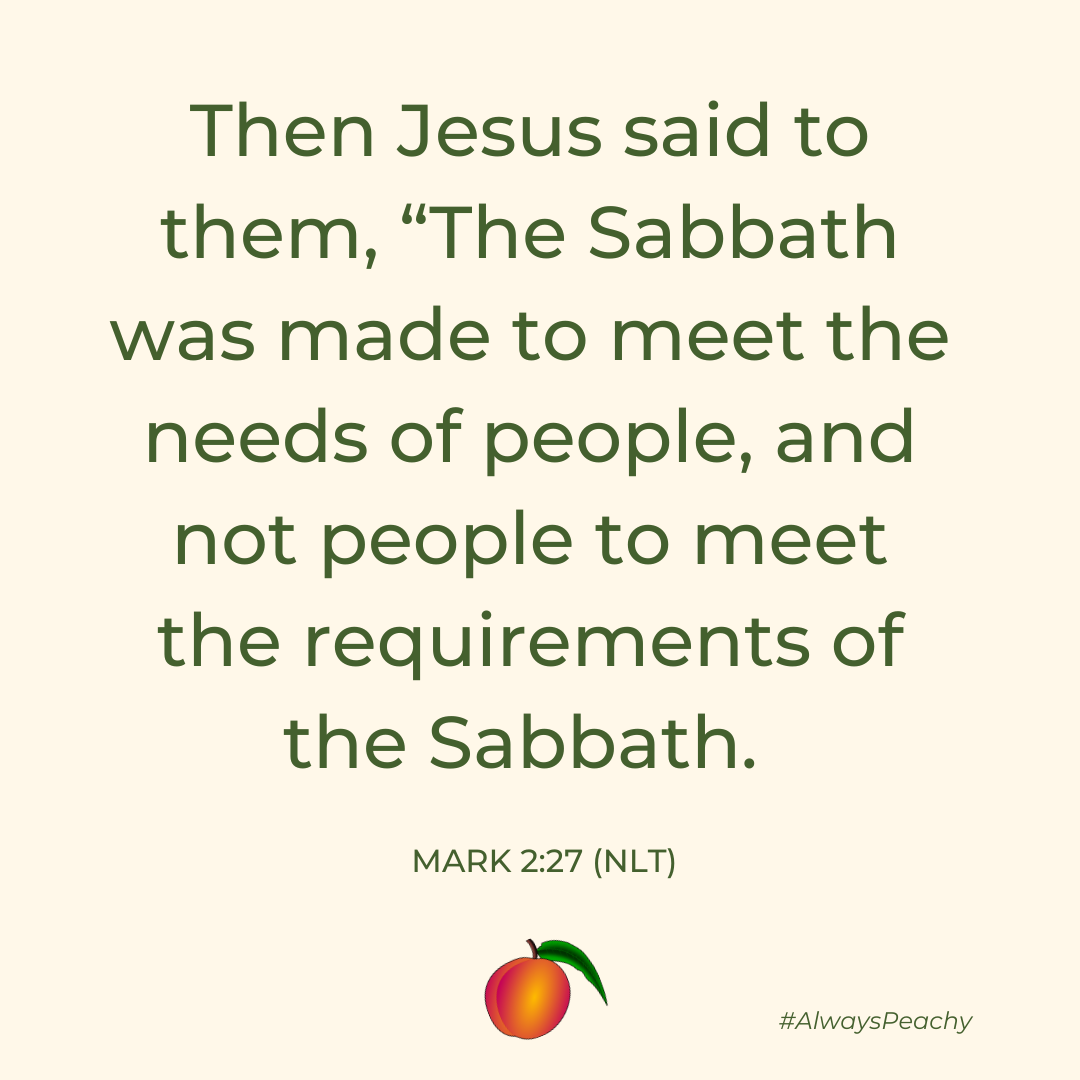 Then Jesus said to them, “The Sabbath was made to meet the needs of people, and not people to meet the requirements of the Sabbath.  Mark 2:27