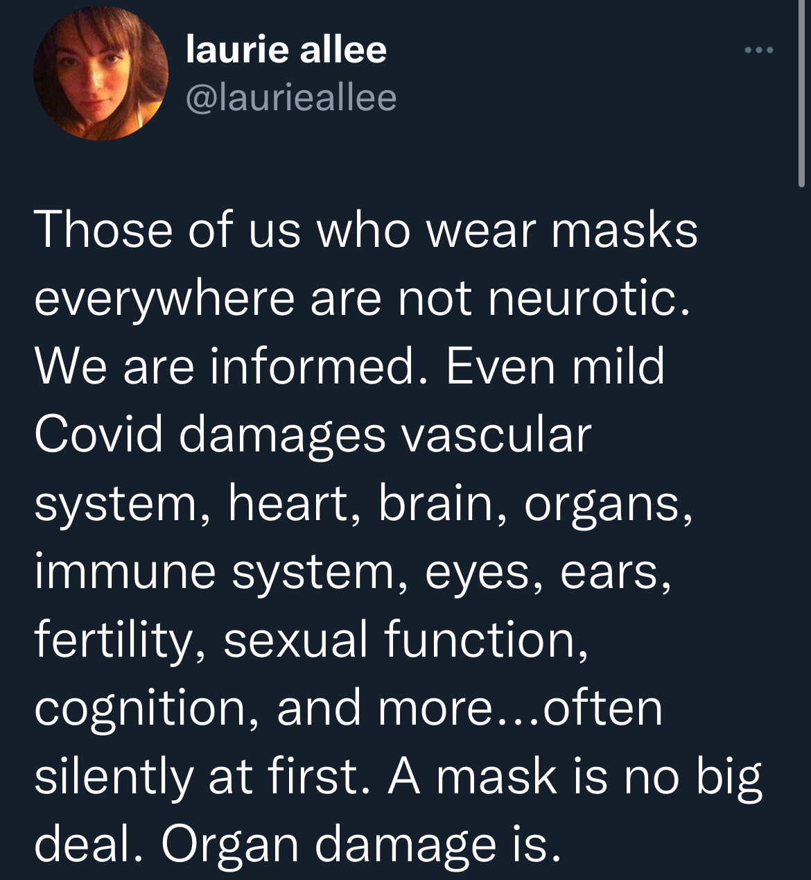 tweet by @laurieallee “Those of us who wear masks everywhere are not neurotic. We are informed. Even mild Covid damages vascular system, heart, brain, organs, immune system, eyes, ears, fertility, sexual function, cognition, and more… often silently at first. A mask is no big deal. Organ damage is.”