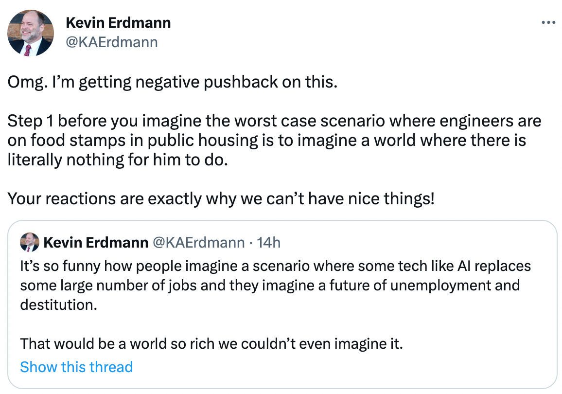  Kevin Erdmann @KAErdmann Omg. I’m getting negative pushback on this.  Step 1 before you imagine the worst case scenario where engineers are on food stamps in public housing is to imagine a world where there is literally nothing for him to do.  Your reactions are exactly why we can’t have nice things! Quote Tweet Kevin Erdmann @KAErdmann · 14h It’s so funny how people imagine a scenario where some tech like AI replaces some large number of jobs and they imagine a future of unemployment and destitution.  That would be a world so rich we couldn’t even imagine it.
