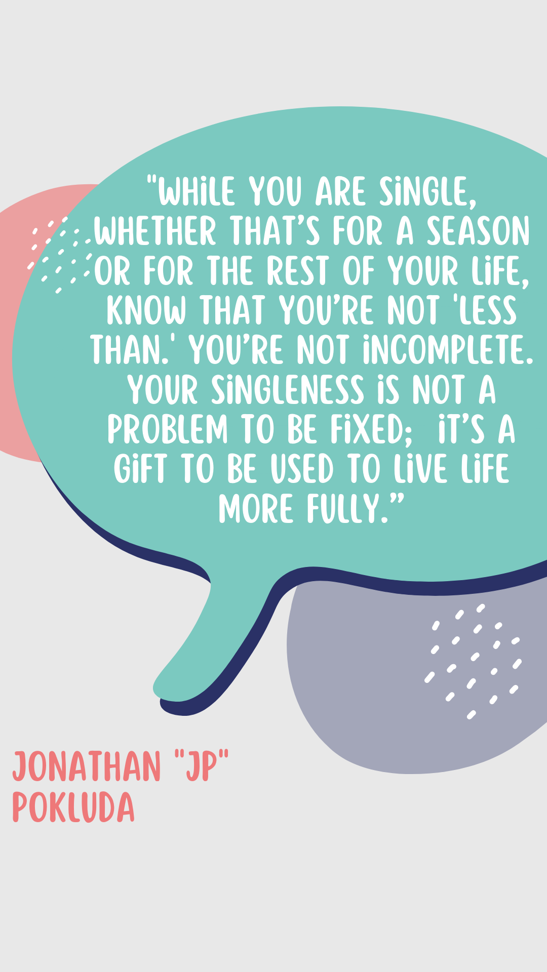 “While you are single, whether that’s for a season or for the rest of your life, know that you’re not ‘less than.’ You’re not incomplete. Your singleness is not a problem to be fixed; it’s a gift to be used to live life more fully,” says Jonathan “JP” Pokluda.