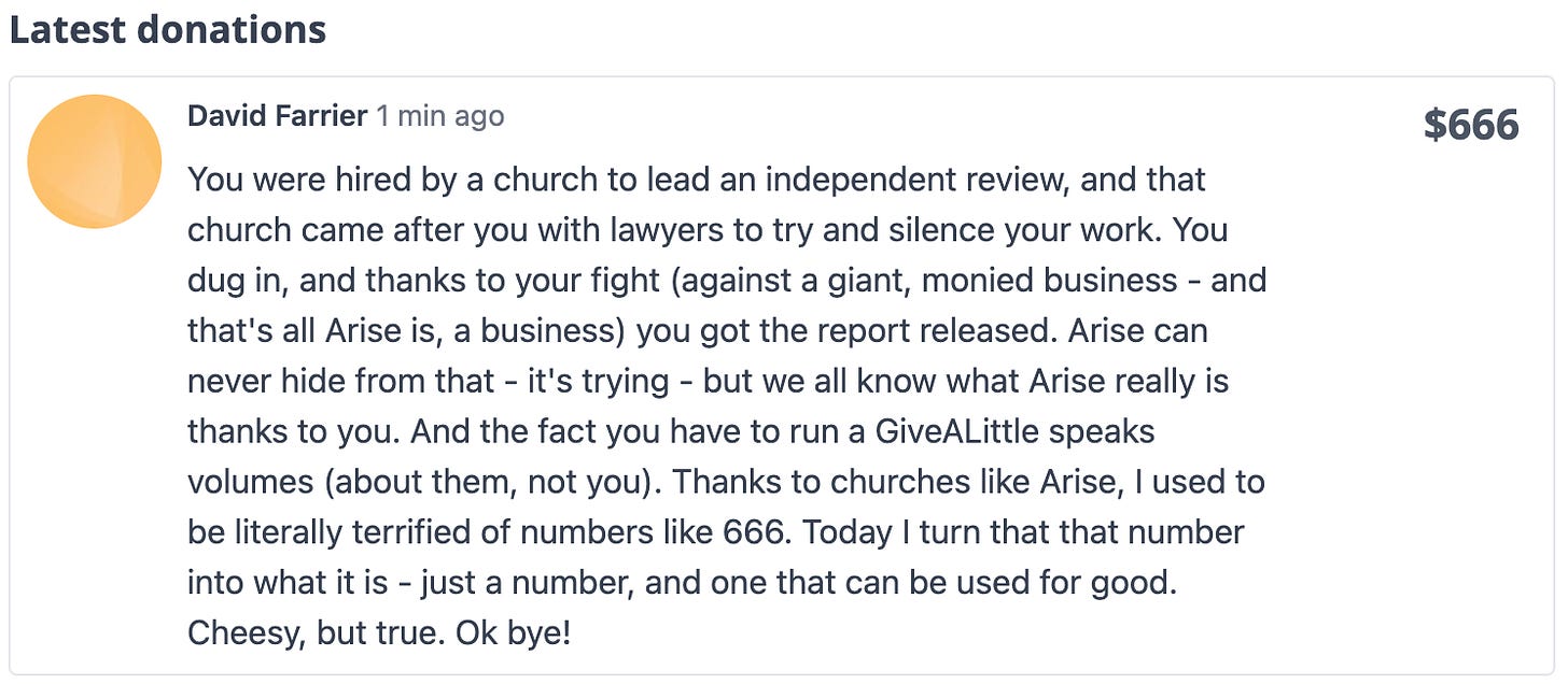 Donated: $666. "You were hired by a church to lead an independent review, and that church came after you with lawyers to try and silence your work. You dug in, and thanks to your fight (against a giant, monied business - and that's all Arise is, a business) you got the report released. Arise can never hide from that - it's trying - but we all know what Arise really is thanks to you. And the fact you have to run a GiveALittle speaks volumes (about them, not you). Thanks to churches like Arise, I used to be literally terrified of numbers like 666. Today I turn that that number into what it is - just a number, and one that can be used for good. Cheesy, but true. Ok bye!"