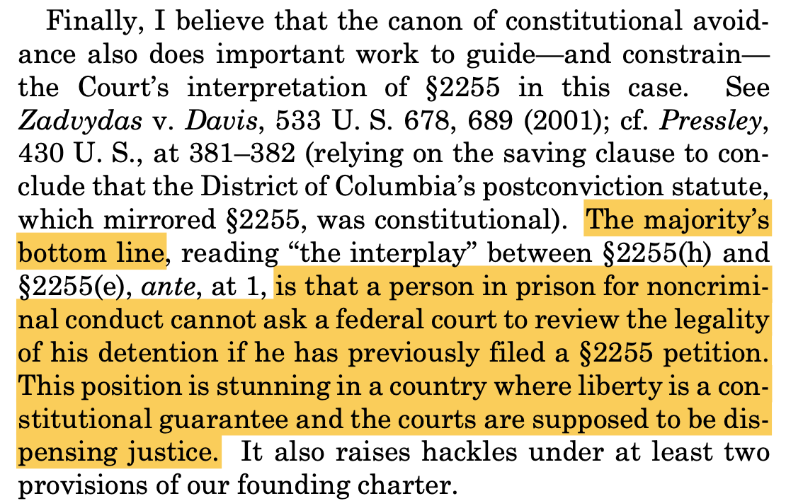 Finally, I believe that the canon of constitutional avoid- ance also does important work to guide—and constrain— the Court’s interpretation of §2255 in this case. See Zadvydas v. Davis, 533 U. S. 678, 689 (2001); cf. Pressley, 430 U. S., at 381–382 (relying on the saving clause to con- clude that the District of Columbia’s postconviction statute, which mirrored §2255, was constitutional). The majority’s bottom line, reading “the interplay” between §2255(h) and §2255(e), ante, at 1, is that a person in prison for noncrimi- nal conduct cannot ask a federal court to review the legality of his detention if he has previously filed a §2255 petition. This position is stunning in a country where liberty is a con- stitutional guarantee and the courts are supposed to be dis- pensing justice. It also raises hackles under at least two provisions of our founding charter.