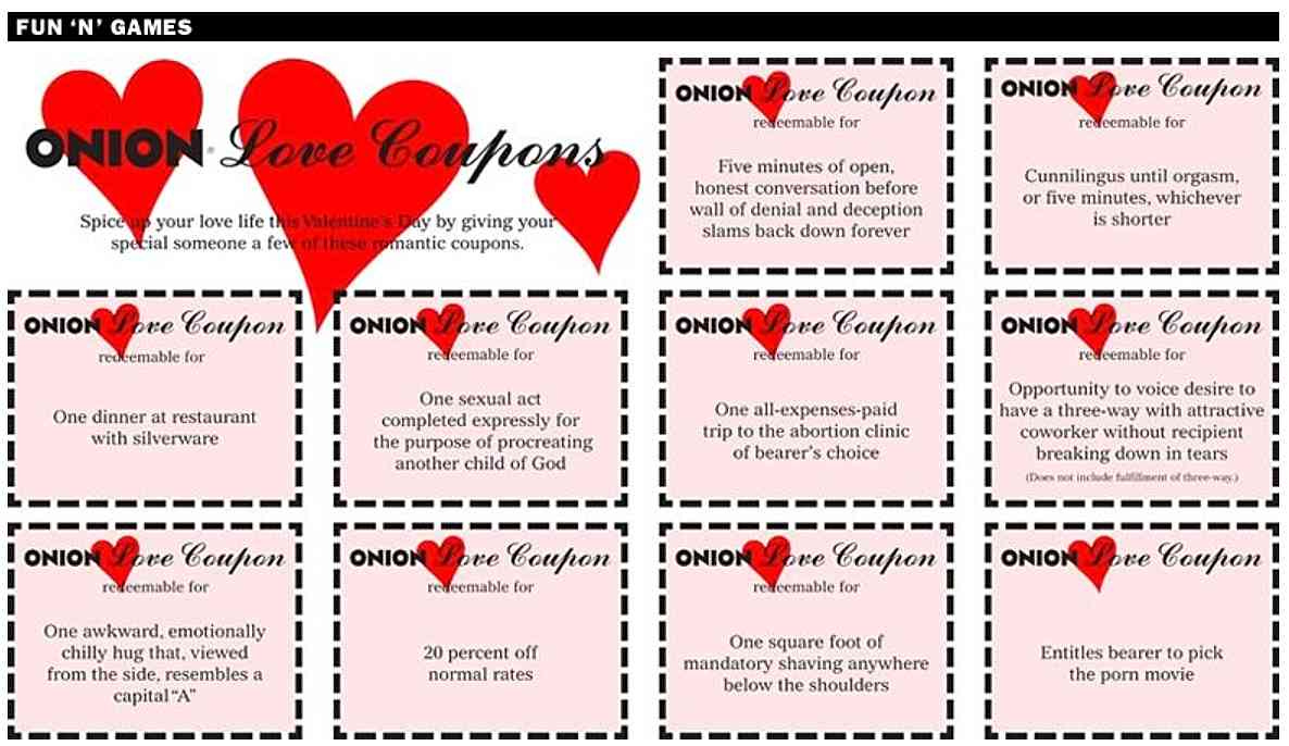 [Image shows a parody Valentine's Day coupon set titled "ONION Love Coupons" with header text: "Spice up your love life this Valentine's Day by giving your special someone a few of these romantic coupons."]  Each coupon includes "ONION Love Coupon redeemable for" followed by these items, in left-to-right, top-to-bottom order:  Five minutes of open, honest conversation before wall of denial and deception slams back down forever;  Cunnilingus until orgasm, or five minutes, whichever is shorter;  One dinner at restaurant with silverware;  One sexual act completed expressly for the purpose of procreating another child of God;  One all-expenses-paid trip to the abortion clinic of bearer's choice;  Opportunity to voice desire to have a three-way with attractive coworker without recipient breaking down in tears;  One awkward, emotionally chilly hug that, viewed from the side, resembles a capital "A";  20 percent off normal rates;  One square foot of mandatory shaving anywhere below the shoulders;  Entitles bearer to pick the porn movie.