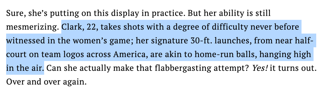 Sure, she’s putting on this display in practice. But her ability is still mesmerizing. Clark, 22, takes shots with a degree of difficulty never before witnessed in the women’s game; her signature 30-ft. launches, from near half-court on team logos across America, are akin to home-run balls, hanging high in the air. Can she actually make that flabbergasting attempt? Yes! it turns out. Over and over again.