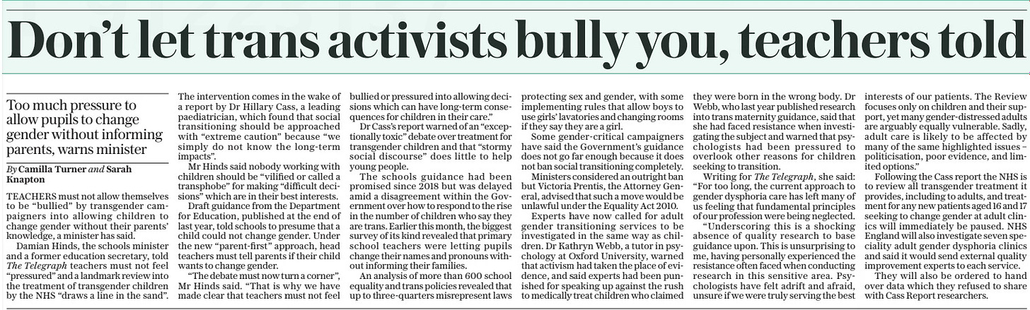 Don’t let trans activists bully you, teachers told Too much pressure to allow pupils to change gender without informing parents, warns minister The Sunday Telegraph14 Apr 2024By Camilla Turner and Sarah Knapton TEACHERS must not allow themselves to be “bullied” by transgender campaigners into allowing children to change gender without their parents’ knowledge, a minister has said.  Damian Hinds, the schools minister and a former education secretary, told The Telegraph teachers must not feel “pressured” and a landmark review into the treatment of transgender children by the NHS “draws a line in the sand”. The intervention comes in the wake of a report by Dr Hillary Cass, a leading paediatrician, which found that social transitioning should be approached with “extreme caution” because “we simply do not know the long-term impacts”.  Mr Hinds said nobody working with children should be “vilified or called a transphobe” for making “difficult decisions” which are in their best interests.  Draft guidance from the Department for Education, published at the end of last year, told schools to presume that a child could not change gender. Under the new “parent-first” approach, head teachers must tell parents if their child wants to change gender.  “The debate must now turn a corner”, Mr Hinds said. “That is why we have made clear that teachers must not feel bullied or pressured into allowing decisions which can have long-term consequences for children in their care.”  Dr Cass’s report warned of an “exceptionally toxic” debate over treatment for transgender children and that “stormy social discourse” does little to help young people.  The schools guidance had been promised since 2018 but was delayed amid a disagreement within the Government over how to respond to the rise in the number of children who say they are trans. Earlier this month, the biggest survey of its kind revealed that primary school teachers were letting pupils change their names and pronouns without informing their families.  An analysis of more than 600 school equality and trans policies revealed that up to three-quarters misrepresent laws protecting sex and gender, with some implementing rules that allow boys to use girls’ lavatories and changing rooms if they say they are a girl.  Some gender-critical campaigners have said the Government’s guidance does not go far enough because it does not ban social transitioning completely.  Ministers considered an outright ban but Victoria Prentis, the Attorney General, advised that such a move would be unlawful under the Equality Act 2010.  Experts have now called for adult gender transitioning services to be investigated in the same way as children. Dr Kathryn Webb, a tutor in psychology at Oxford University, warned that activism had taken the place of evidence, and said experts had been punished for speaking up against the rush to medically treat children who claimed they were born in the wrong body. Dr Webb, who last year published research into trans maternity guidance, said that she had faced resistance when investigating the subject and warned that psychologists had been pressured to overlook other reasons for children seeking to transition.  Writing for The Telegraph, she said: “For too long, the current approach to gender dysphoria care has left many of us feeling that fundamental principles of our profession were being neglected.  “Underscoring this is a shocking absence of quality research to base guidance upon. This is unsurprising to me, having personally experienced the resistance often faced when conducting research in this sensitive area. Psychologists have felt adrift and afraid, unsure if we were truly serving the best interests of our patients. The Review focuses only on children and their support, yet many gender-distressed adults are arguably equally vulnerable. Sadly, adult care is likely to be affected by many of the same highlighted issues – politicisation, poor evidence, and limited options.”  Following the Cass report the NHS is to review all transgender treatment it provides, including to adults, and treatment for any new patients aged 16 and 17 seeking to change gender at adult clinics will immediately be paused. NHS England will also investigate seven speciality adult gender dysphoria clinics and said it would send external quality improvement experts to each service.  They will also be ordered to hand over data which they refused to share with Cass Report researchers.  Article Name:Don’t let trans activists bully you, teachers told Publication:The Sunday Telegraph Author:By Camilla Turner and Sarah Knapton Start Page:5 End Page:5