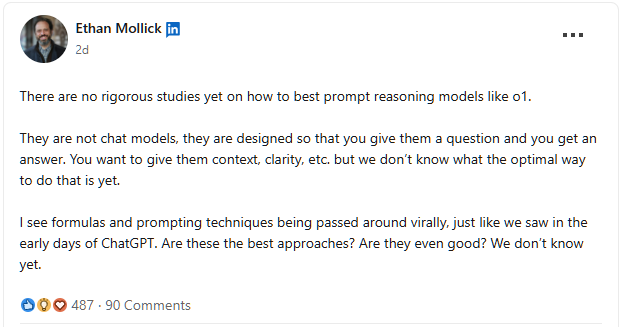 There are no rigorous studies yet on how to best prompt reasoning models like o1.  They are not chat models, they are designed so that you give them a question and you get an answer. You want to give them context, clarity, etc. but we don’t know what the optimal way to do that is yet.  I see formulas and prompting techniques being passed around virally, just like we saw in the early days of ChatGPT. Are these the best approaches? Are they even good? We don’t know yet. - Ethan Mollick on LinkedIn