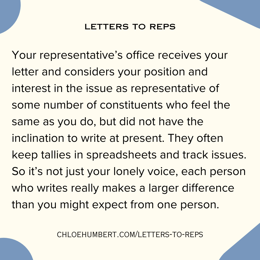 letters to reps Your representative’s office receives your letter and considers your position and interest in the issue as representative of some number of constituents who feel the same as you do, but did not have the inclination to write at present. They often keep tallies in spreadsheets and track issues. So it’s not just your lonely voice, each person who writes really makes a larger difference than you might expect from one person. chloehumbert.com/letters-to-reps