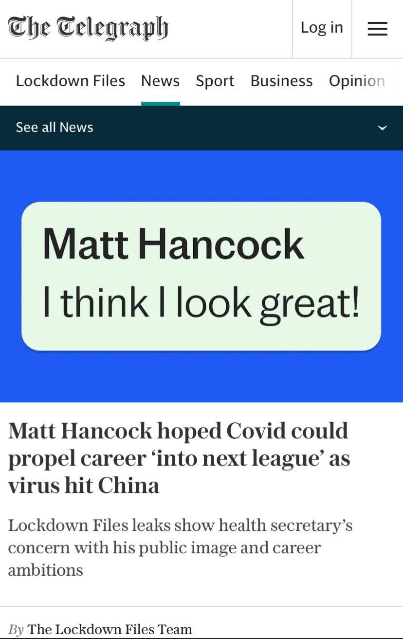 May be an image of text that says 'The Telegraph Log in Lockdown Files News Sport See all News Business Opinion Matt Hancock I think I look great! Matt Hancock hoped Covid could propel career 'into next league' as virus hit China Lockdown Files leaks show health secretary's concern with his public image and career ambitions By The Lockdown Files Team'