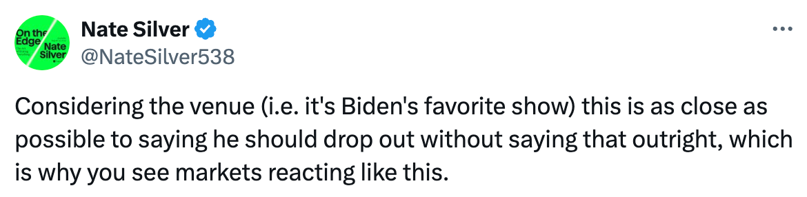   See new posts Conversation Nate Silver @NateSilver538 Considering the venue (i.e. it's Biden's favorite show) this is as close as possible to saying he should drop out without saying that outright, which is why you see markets reacting like this.