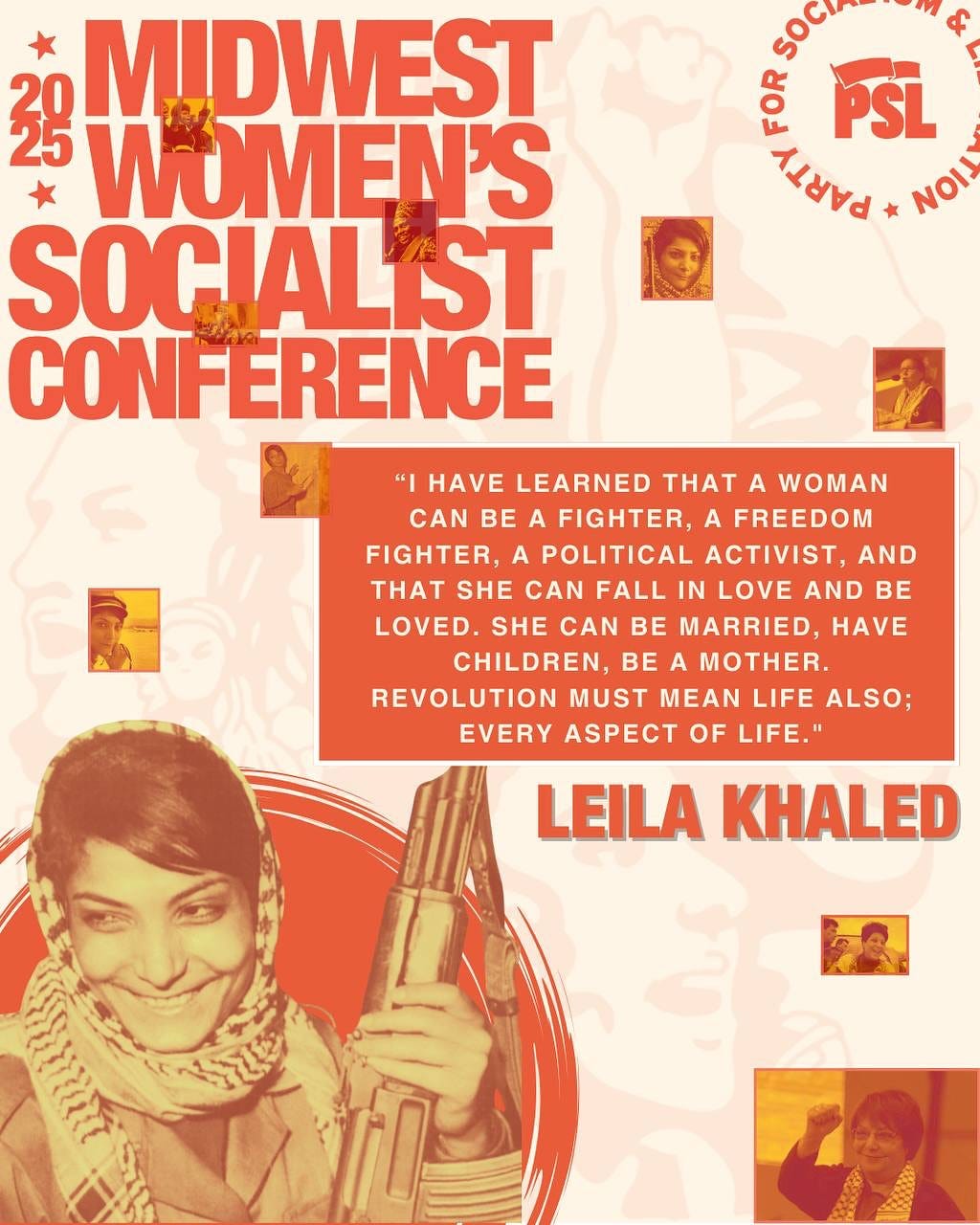 May be a graphic of 2 people and text that says "soci HuP PSL PRATT * NOIJ 3g WUMEN'S MIDWEST SOCIALST CONFERENCE "I HAVE LEARNED THT A WOMAN CAN BE A FIGHTER, A FREEDOM FIGHTER, A POLITICAL ACTIVIST, AND THT SHE CAN FALL IN LOVE AND BE LOVED. SHE CAN BE MARRIED, HAVE CHILDREN, BE A MOTHER. REVOLUTION MUST MEAN LIFE ALSO; EVERY ASPECT OF LIFE." LEILA KHALED ስበ" May be a graphic of 2 people and text that says "soci HuP PSL PRATT * NOIJ 3g WUMEN'S MIDWEST SOCIALST CONFERENCE "I HAVE LEARNED THT A WOMAN CAN BE A FIGHTER, A FREEDOM FIGHTER, A POLITICAL ACTIVIST, AND THT SHE CAN FALL IN LOVE AND BE LOVED. SHE CAN BE MARRIED, HAVE CHILDREN, BE A MOTHER. REVOLUTION MUST MEAN LIFE ALSO; EVERY ASPECT OF LIFE." LEILA KHALED ስበ"