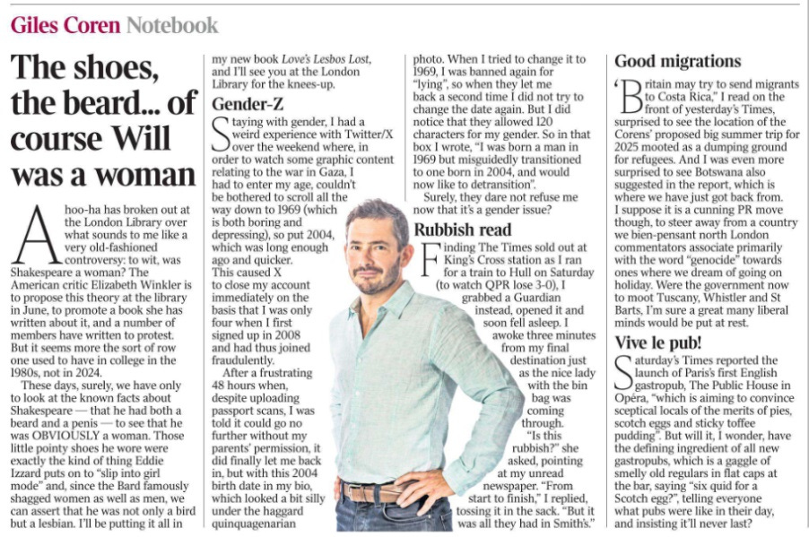 The shoes, the beard... of course Will was a woman Giles Coren - Notebook Ahoo-ha has broken out at the London Library over what sounds to me like a very old-fashioned controversy: to wit, was Shakespeare a woman? The American critic Elizabeth Winkler is to propose this theory at the library in June, to promote a book she has written about it, and a number of members have written to protest. But it seems more the sort of row one used to have in college in the 1980s, not in 2024. These days, surely, we have only to look at the known facts about Shakespeare — that he had both a beard and a penis — to see that he was OBVIOUSLY a woman. Those little pointy shoes he wore were exactly the kind of thing Eddie Izzard puts on to “slip into girl mode” and, since the Bard famously shagged women as well as men, we can assert that he was not only a bird but a lesbian. I’ll be putting it all in my new book Love’s Lesbos Lost, and I’ll see you at the London Library for the knees-up. Gender-Z Staying with gender, I had a weird experience with Twitter/X over the weekend where, in order to watch some graphic content relating to the war in Gaza, I had to enter my age, couldn’t be bothered to scroll all the way down to 1969 (which is both boring and depressing), so put 2004, which was long enough ago and quicker. This caused X to close my account immediately on the basis that I was only four when I first signed up in 2008 and had thus joined fraudulently. After a frustrating 48 hours when, despite uploading passport scans, I was told it could go no further without my parents’ permission, it did finally let me back in, but with this 2004 birth date in my bio, which looked a bit silly under the haggard quinquagenarian photo. When I tried to change it to 1969, I was banned again for “lying”, so when they let me back a second time I did not try to change the date again. But I did notice that they allowed 120 characters for my gender. So in that box I wrote, “I was born a man in 1969 but misguidedly transitioned to one born in 2004, and would now like to detransition”. Surely, they dare not refuse me now that it’s a gender issue? Rubbish read Finding The Times sold out at King’s Cross station as I ran for a train to Hull on Saturday (to watch QPR lose 3-0), I grabbed a Guardian instead, opened it and soon fell asleep. I awoke three minutes from my final destination just as the nice lady with the bin bag was coming through. “Is this rubbish?” she asked, pointing at my unread newspaper. “From start to finish,” I replied, tossing it in the sack. “But it was all they had in Smith’s.” Good migrations ‘Britain may try to send migrants to Costa Rica,” I read on the front of yesterday’s Times, surprised to see the location of the Corens’ proposed big summer trip for 2025 mooted as a dumping ground for refugees. And I was even more surprised to see Botswana also suggested in the report, which is where we have just got back from. I suppose it is a cunning PR move though, to steer away from a country we bien-pensant north London commentators associate primarily with the word “genocide” towards ones where we dream of going on holiday. Were the government now to moot Tuscany, Whistler and St Barts, I’m sure a great many liberal minds would be put at rest. Vive le pub! Saturday’s Times reported the launch of Paris’s first English gastropub, The Public House in Opéra, “which is aiming to convince sceptical locals of the merits of pies, scotch eggs and sticky toffee pudding”. But will it, I wonder, have the defining ingredient of all new gastropubs, which is a gaggle of smelly old regulars in flat caps at the bar, saying “six quid for a Scotch egg?”, telling everyone what pubs were like in their day, and insisting it’ll never last?