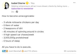 LinkedIn post from Isabel Sterne that says, "How to become unrecognizable:  - 3 whole rotisserie chickens per day - 0 liters of water - 2 teaspoons of dirt - 45 minutes of spinning around in circles - 4 high speed car chases/week - 3,000,000g protein/meal - 0 hours of sleep  All you have to do is execute."