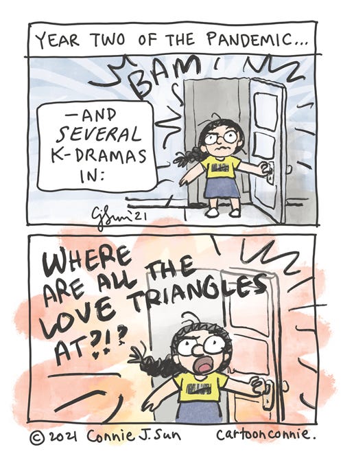 Pandemic Love Triangles Two-panel comic about being in year two of the pandemic and several k-dramas in. Girl with crazed expression busts through a door and calls out, loudly, with emphasis: "WHERE ARE ALL THE LOVE TRIANGLES AT?!?" Sketchbook webcomic by Connie Sun, cartoonconnie