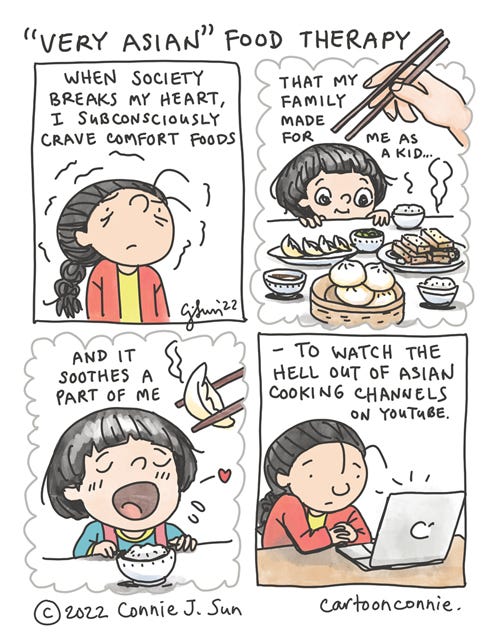 "Very Asian" Food Therapy 4-panel comic of a frayed-looking woman with a braid, remembering foods she ate as a child. Panel 2 is a flashback of a young girl with bowl-cut hair, peeking at a table full of Chinese foods, like dumplings, turnip cake, rice bowls, and steamed bao. In panel 3, she opens wide for a dumpling being fed to her with chopsticks. Back to present day in panel 4. Woman with a braid sits in front of a laptop. The text of the comic reads, "When society breaks my heart, I subconsciously crave comfort foods...that my family made for me as a kid...and it soothes a part of me...to watch the hell out of Asian cooking channels on YouTube." Autobio comic strip by Connie Sun, cartoonconnie, 2022, All rights reserved