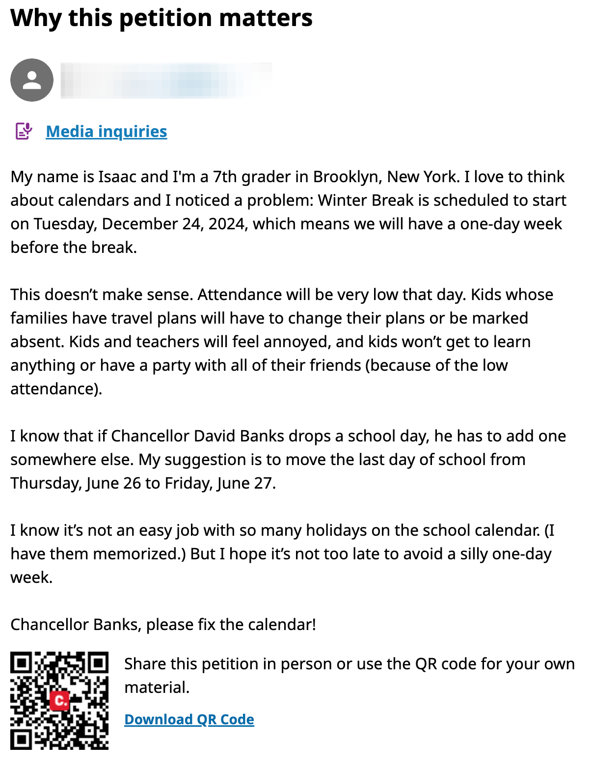 My name is Isaac and I'm a 7th grader in Brooklyn, New York. I love to think about calendars and I noticed a problem: Winter Break is scheduled to start on Tuesday, December 24, 2024, which means we will have a one-day week before the break.  This doesn’t make sense. Attendance will be very low that day. Kids whose families have travel plans will have to change their plans or be marked absent. Kids and teachers will feel annoyed, and kids won’t get to learn anything or have a party with all of their friends (because of the low attendance).I know that if Chancellor David Banks drops a school day, he has to add one somewhere else. My suggestion is to move the last day of school from Thursday, June 26 to Friday, June 27.   I know it’s not an easy job with so many holidays on the school calendar. (I have them memorized.) But I hope it’s not too late to avoid a silly one-day week.Chancellor Banks, please fix the calendar!