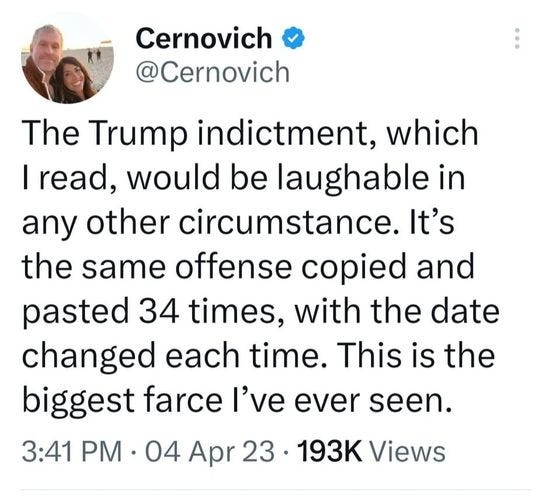 May be a Twitter screenshot of 2 people and text that says 'Cernovich @Cernovich The Trump indictment, which I read, would be laughable in any other circumstance. It's the same offense copied and pasted 34 times, with the date changed each time. This is the biggest farce I've ever seen. 3:41 PM 04 Apr 23. 193K Views'
