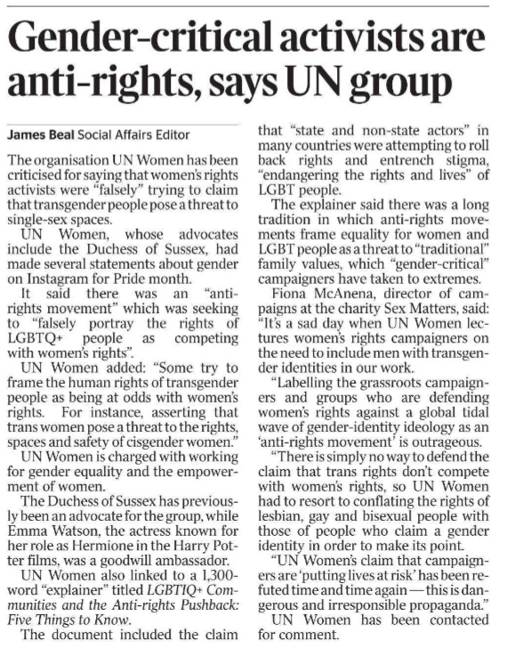 Gender-critical activists are anti-rights, says UN group James Beal - Social Affairs Editor The organisation UN Women has been criticised for saying that women’s rights activists were “falsely” trying to claim that transgender people pose a threat to single-sex spaces.  UN Women, whose advocates include the Duchess of Sussex, had made several statements about gender on Instagram for Pride month.  It said there was an “antirights movement” which was seeking to “falsely portray the rights of LGBTQ+ people as competing with women’s rights”.  UN Women added: “Some try to frame the human rights of transgender people as being at odds with women’s rights. For instance, asserting that trans women pose a threat to the rights, spaces and safety of cisgender women.”  UN Women is charged with working for gender equality and the empowerment of women.  The Duchess of Sussex has previously been an advocate for the group, while Emma Watson, the actress known for her role as Hermione in the Harry Potter films, was a goodwill ambassador.  UN Women also linked to a 1,300- word “explainer” titled LGBTIQ+ Communities and the Anti-rights Pushback: Five Things to Know.  The document included the claim that “state and non-state actors” in many countries were attempting to roll back rights and entrench stigma, “endangering the rights and lives” of LGBT people.  The explainer said there was a long tradition in which anti-rights movements frame equality for women and LGBT people as a threat to “traditional” family values, which “gender-critical” campaigners have taken to extremes.  Fiona McAnena, director of campaigns at the charity Sex Matters, said: “It’s a sad day when UN Women lectures women’s rights campaigners on the need to include men with transgender identities in our work.  “Labelling the grassroots campaigners and groups who are defending women’s rights against a global tidal wave of gender-identity ideology as an ‘anti-rights movement’ is outrageous.  “There is simply no way to defend the claim that trans rights don’t compete with women’s rights, so UN Women had to resort to conflating the rights of lesbian, gay and bisexual people with those of people who claim a gender identity in order to make its point.  “UN Women’s claim that campaigners are ‘putting lives at risk’ has been refuted time and time again — this is dangerous and irresponsible propaganda.”  UN Women has been contacted for comment.