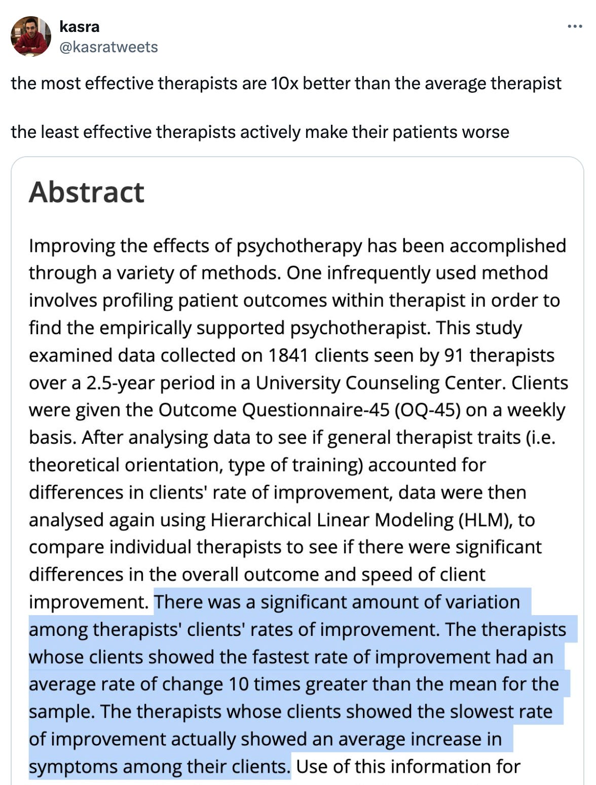  kasra @kasratweets the most effective therapists are 10x better than the average therapist  the least effective therapists actively make their patients worse 4:36 PM · Mar 10, 2024 · 757.1K  Views  kasra @kasratweets · Mar 10 full paper is "Waiting for supershrink: an empirical analysis of therapist effects" by Okiishi et al (2003)  some caveats to the study: limited sample (91 therapists & 1841 patients), one outcome measure (a self-reported questionnaire), and limited to a university counseling… Show more Taha 🫡 @taha_moji · Mar 10 How to find a great therapist? kasra @kasratweets · Mar 10 don’t have a great answer sadly ☹️ I’ve had good and bad ones personally but never a truly transformative one  maybe just asking around for lots of recommendations? Show replies POLITICOEurope @POLITICOEurope Ad Drive your policy decision-making forward with POLITICO’s Research & Analysis Division.   Fusing our journalistic prowess and trove of legislative intelligence, we craft comprehensive analyses to take your policy expertise to the next level, so you can get ahead. From politico.eu Rusty Shackleford @JamesRKirk · Mar 10 my thesis is the definition of "best" and "worst" kasra @kasratweets · Mar 11 woah! can i read more somewhere? Matthew Cooke @thematthewcooke · Mar 13 Fascinating! Does the study indicate the overall average effectiveness of therapy? How often or likely are therapists to make their patients worse? kasra @kasratweets · Mar 13 yep in this study they have a graph showing the average overall effect, as well as the effect of the best (#1) and worst (#56) therapists in the study (the y-axis is self-reported symptoms, so a lower score is better). the average effect is slightly positive, the worst therapist… Show more brian ! @brianbrianmuh · Mar 10 2003 tho kasra @kasratweets · Mar 11 it is a while ago, but unfortunately the more recent literature is not particularly promising  "the efforts of more than 40 years have not yielded a discernible improvement in the overall effectiveness of psychological therapies" (2021 handbook of psychotherapy and behavior… Show more