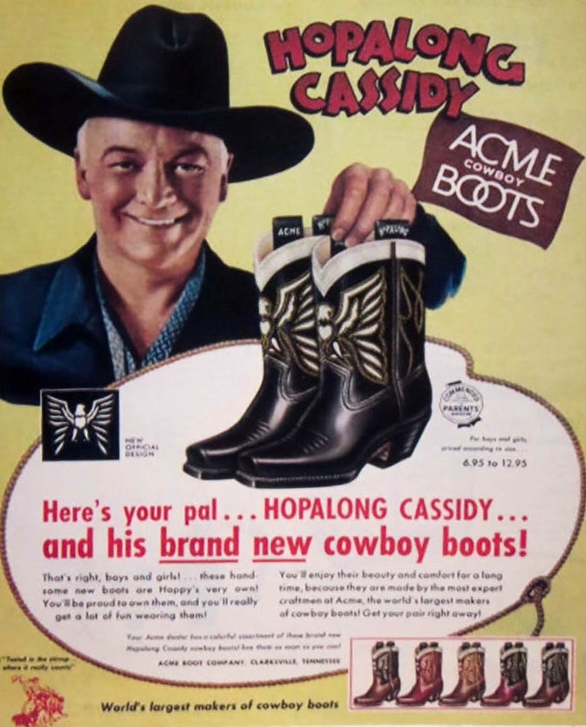 A vintage ad features Hopalong Cassidy touting a branded pair of Acme Cowboy Boots for children. BODY COPY: Here's your pal... HOPALONG CASSIDY... and his brand new cowboy boots! That's right, boys and girls.. these handsome new boots are Hoppy's very own! You'll be proud to own them, and you'll really get a lot of fun wearing them! You’lI enjoy their beauty and comfort for a long time, because they are made by the most expert craftsmen of Acme, the world’s largest makers of cowboy boots! Get your pair right away! ACME BOOT COMPANY, Сlarkesville, Tennessee. World's largest makers of cowboy boots A vintage ad features Hopalong Cassidy touting a branded pair of Acme Cowboy Boots for children. BODY COPY: Here's your pal... HOPALONG CASSIDY... and his brand new cowboy boots! That's right, boys and girls.. these handsome new boots are Hoppy's very own! You'll be proud to own them, and you'll really get a lot of fun wearing them! You’lI enjoy their beauty and comfort for a long time, because they are made by the most expert craftsmen of Acme, the world’s largest makers of cowboy boots! Get your pair right away! ACME BOOT COMPANY, Сlarkesville, Tennessee. World's largest makers of cowboy boots