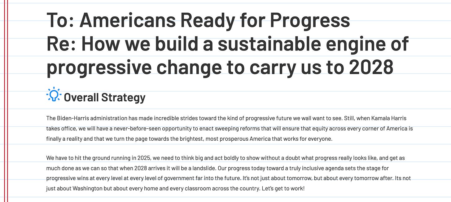 mericans Ready for Progress Re: How we build a sustainable engine of progressive change to carry us to 2028  Overall Strategy The Biden-Harris administration has made incredible strides toward the kind of progressive future we wall want to see. Still, when Kamala Harris takes office, we will have a never-before-seen opportunity to enact sweeping reforms that will ensure that equity across every corner of America is finally a reality and that we turn the page towards the brightest, most prosperous America that works for everyone. We have to hit the ground running in 2025, we need to think big and act boldly to show without a doubt what progress really looks like, and get as much done as we can so that when 2028 arrives it will be a landslide. Our progress today toward a truly inclusive agenda sets the stage for progressive wins at every level at every level of government far into the future. It’s not just about tomorrow, but about every tomorrow after. Its not just about Washington but about every home and every classroom across the country. Let’s get to work!