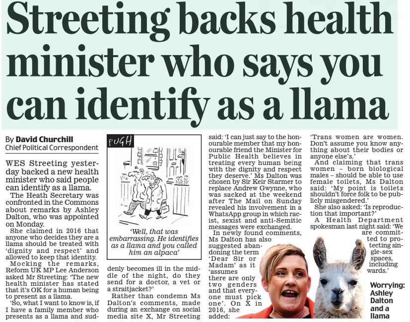 Streeting backs health minister who says you can identify as a llama Daily Mail12 Feb 2025By David Churchill Chief Political Correspondent  Worrying: Ashley Dalton and a llama WES Streeting yesterday backed a new health minister who said people can identify as a llama.  The Heath Secretary was confronted in the Commons about remarks by Ashley Dalton, who was appointed on Monday.  She claimed in 2016 that anyone who decides they are a llama should be treated with ‘dignity and respect’ and allowed to keep that identity.  Mocking the remarks, Reform UK MP Lee Anderson asked Mr Streeting: ‘The new health minister has stated that it’s OK for a human being to present as a llama.  ‘So, what I want to know is, if I have a family member who presents as a llama and suddenly becomes ill in the middle of the night, do they send for a doctor, a vet or a straitjacket?’  Rather than condemn Ms Dalton’s comments, made during an exchange on social media site X, Mr Streeting said: ‘I can just say to the honourable member that my honourable friend the Minister for Public Health believes in treating every human being with the dignity and respect they deserve.’ Ms Dalton was chosen by Sir Keir Starmer to replace Andrew Gwynne, who was sacked at the weekend after The Mail on Sunday revealed his involvement in a WhatsApp group in which racist, sexist and anti-Semitic messages were exchanged.  In newly found comments, Ms Dalton has also suggested abandoning the term  ‘Dear Sir or Madam’ as it ‘assumes there are only two genders and that everyone must pick one’. On X in 2016, she added: ‘Trans women are women. Don’t assume you know anything about their bodies or anyone else’s.’  And claiming that trans women – born biological males – should be able to use female toilets, Ms Dalton said: ‘My point is toilets shouldn’t force folk to be publicly misgendered.’  She also asked: ‘Is reproduction that important?’  A Health Department spokesman last night said: ‘We are committed to protecting single-sex spaces, including wards.’  Article Name:Streeting backs health minister who says you can identify as a llama Publication:Daily Mail Author:By David Churchill Chief Political Correspondent Start Page:17 End Page:17