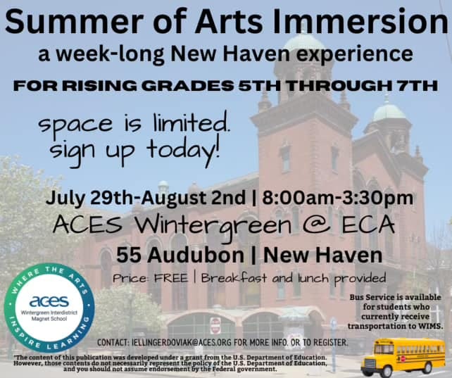 May be an image of text that says 'Summer of Arts Immersion a week-long long New Haven experience RISING GRADES 5TH THROUGH 7TH space is limited. sign up today! aces PESIRE Nitergren terdeot Magnet Scno0l However, July .-A 2nd 8:00am-3:30pm ACES Wintergreer @ ECA 55 Audubon I New Haven Price: FREE Breakfast and lunch provided Service is students who currently receive transportation WIMS. MORE INFO. OR TO REGISTER. CONTACT: ELLINGERDOVIAK@ACES.ORG government. Education,'