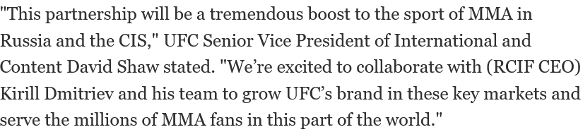 "This partnership will be a tremendous boost to the sport of MMA in Russia and the CIS," UFC Senior Vice President of International and Content David Shaw stated. "We’re excited to collaborate with (RCIF CEO) Kirill Dmitriev and his team to grow UFC’s brand in these key markets and serve the millions of MMA fans in this part of the world."