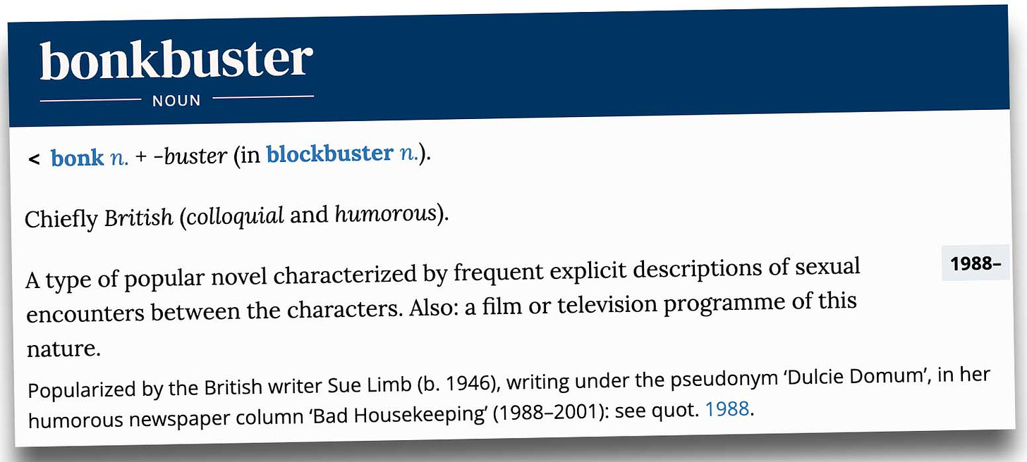 Definition of the word 'bonkbuster' - < bonk n. + ‑buster (in blockbuster n.). Meaning & use Chiefly British (colloquial and humorous). A type of popular novel characterized by frequent explicit descriptions of sexual encounters between the characters. Also: a film or television programme of this nature. Popularized by the British writer Sue Limb (b. 1946), writing under the pseudonym ‘Dulcie Domum’, in her humorous newspaper column ‘Bad Housekeeping’ (1988–2001): see quot. 1988.