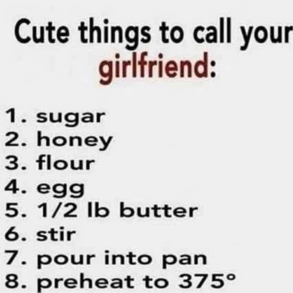 Cute things to call your girlfriend 1. sugar 2. honey 3. flour 4. egg 5. 1/2 lb butter 6. stir 7. pour into pan 8. preheat to 375 degrees