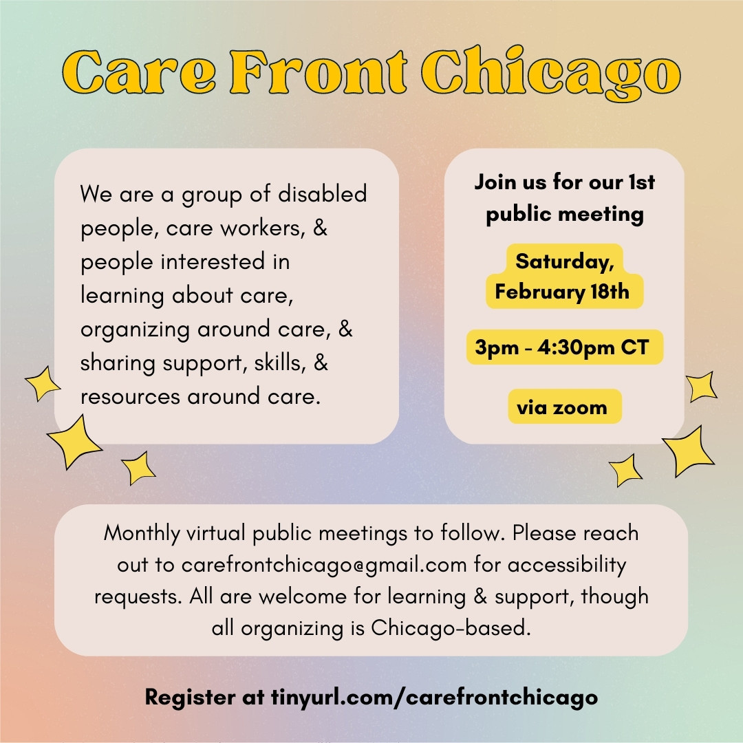 Yellow and Black text on a colorful background reads “Care Front Chicago - We are a group of disabled people, care workers, & people interested in learning about care, organizing around care, & sharing support, skills, & resources around care. Join us for our 1st public meeting Saturday, February 18th 3pm - 4:30pm CT via zoom. Monthly virtual public meetings to follow. Please reach out to carefrontchicago@gmail.com for accessibility requests. All are welcome for learning & support, though all organizing is Chicago-based. Register at tinyurl.com/carefrontchicago”