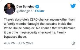 May be an image of 1 person and text that says 'Dan Bongino @dbongino Follow There's absolutely ZERO chance anyone other than a family member brought that that cocaine inside the White House complex. No chance that would make it past the mag/security checkpoints. Family bypasses those. 4:06 PM Jul Jul 5, 2023'