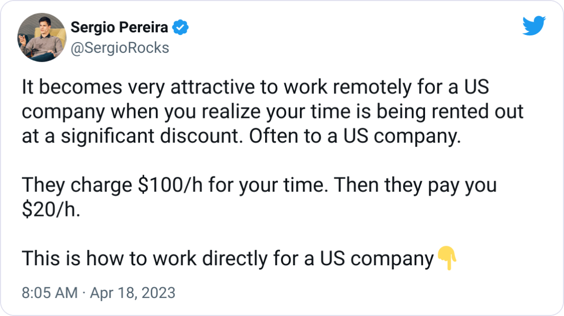 Sergio Pereira @SergioRocks It becomes very attractive to work remotely for a US company when you realize your time is being rented out at a significant discount. Often to a US company.  They charge $100/h for your time. Then they pay you $20/h.  This is how to work directly for a US company👇