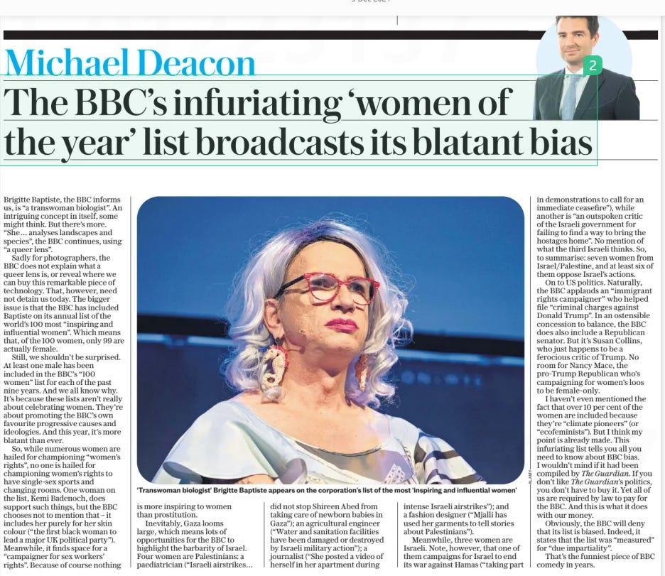 The BBC’s infuriating ‘women of the year’ list broadcasts its blatant bias The Daily Telegraph5 Dec 2024Michael Deacon  ‘Transwoman biologist’ Brigitte Baptiste appears on the corporation’s list of the most ‘inspiring and influential women’ Brigitte Baptiste, the BBC informs us, is “a transwoman biologist”. An intriguing concept in itself, some might think. But there’s more. “She… analyses landscapes and species”, the BBC continues, using “a queer lens”.  Sadly for photographers, the BBC does not explain what a queer lens is, or reveal where we can buy this remarkable piece of technology. That, however, need not detain us today. The bigger issue is that the BBC has included Baptiste on its annual list of the world’s 100 most “inspiring and influential women”. Which means that, of the 100 women, only 99 are actually female.  Still, we shouldn’t be surprised. At least one male has been included in the BBC’s “100 women” list for each of the past nine years. And we all know why. It’s because these lists aren’t really about celebrating women. They’re about promoting the BBC’s own favourite progressive causes and ideologies. And this year, it’s more blatant than ever.  So, while numerous women are hailed for championing “women’s rights”, no one is hailed for championing women’s rights to have single-sex sports and changing rooms. One woman on the list, Kemi Badenoch, does support such things, but the BBC chooses not to mention that – it includes her purely for her skin colour (“the first black woman to lead a major UK political party”). Meanwhile, it finds space for a “campaigner for sex workers’ rights”. Because of course nothing is more inspiring to women than prostitution.  Inevitably, Gaza looms large, which means lots of opportunities for the BBC to highlight the barbarity of Israel. Four women are Palestinians: a paediatrician (“Israeli airstrikes… did not stop Shireen Abed from taking care of newborn babies in Gaza”); an agricultural engineer (“Water and sanitation facilities have been damaged or destroyed by Israeli military action”); a journalist (“She posted a video of herself in her apartment during intense Israeli airstrikes”); and a fashion designer (“Mjalli has used her garments to tell stories about Palestinians”).  Meanwhile, three women are Israeli. Note, however, that one of them campaigns for Israel to end its war against Hamas (“taking part in demonstrations to call for an immediate ceasefire”), while another is “an outspoken critic of the Israeli government for failing to find a way to bring the hostages home”. No mention of what the third Israeli thinks. So, to summarise: seven women from Israel/Palestine, and at least six of them oppose Israel’s actions.  On to US politics. Naturally, the BBC applauds an “immigrant rights campaigner” who helped file “criminal charges against Donald Trump”. In an ostensible concession to balance, the BBC does also include a Republican senator. But it’s Susan Collins, who just happens to be a ferocious critic of Trump. No room for Nancy Mace, the pro-Trump Republican who’s campaigning for women’s loos to be female-only.  I haven’t even mentioned the fact that over 10 per cent of the women are included because they’re “climate pioneers” (or “ecofeminists”). But I think my point is already made. This infuriating list tells you all you need to know about BBC bias. I wouldn’t mind if it had been compiled by The Guardian. If you don’t like The Guardian’s politics, you don’t have to buy it. Yet all of us are required by law to pay for the BBC. And this is what it does with our money.  Obviously, the BBC will deny that its list is biased. Indeed, it states that the list was “measured” for “due impartiality”.  That’s the funniest piece of BBC comedy in years.  Article Name:The BBC’s infuriating ‘women of the year’ list broadcasts its blatant bias Publication:The Daily Telegraph Author:Michael Deacon Start Page:7 End Page:7