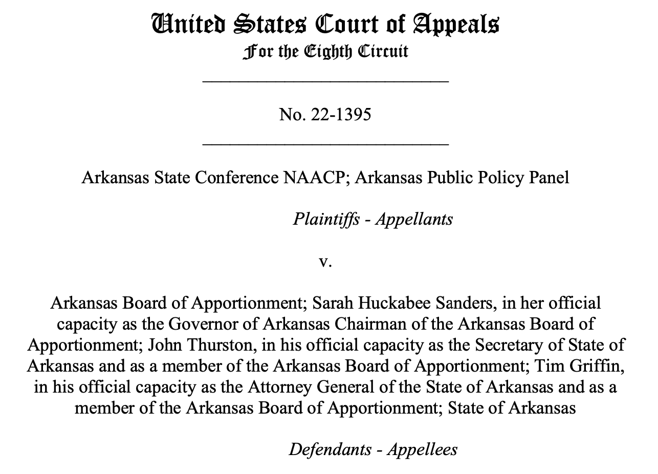 United States Court of Appeals For the Eighth Circuit                    ___________________________ No. 22-1395 ___________________________ Arkansas State Conference NAACP; Arkansas Public Policy Panel Plaintiffs - Appellants v. Arkansas Board of Apportionment; Sarah Huckabee Sanders, in her official capacity as the Governor of Arkansas Chairman of the Arkansas Board of Apportionment; John Thurston, in his official capacity as the Secretary of State of Arkansas and as a member of the Arkansas Board of Apportionment; Tim Griffin, in his official capacity as the Attorney General of the State of Arkansas and as a member of the Arkansas Board of Apportionment; State of Arkansas Defendants - Appellees