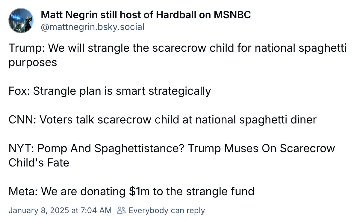 January 8, 2025 Bluesky post by Matt Negrin reading, "Trump: We will strangle the scarecrow child for national spaghetti purposes  Fox: Strangle plan is smart strategically  CNN: Voters talk scarecrow child at national spaghetti diner  NYT: Pomp And Spaghettistance? Trump Muses On Scarecrow Child's Fate   Meta: We are donating $1m to the strangle fund"