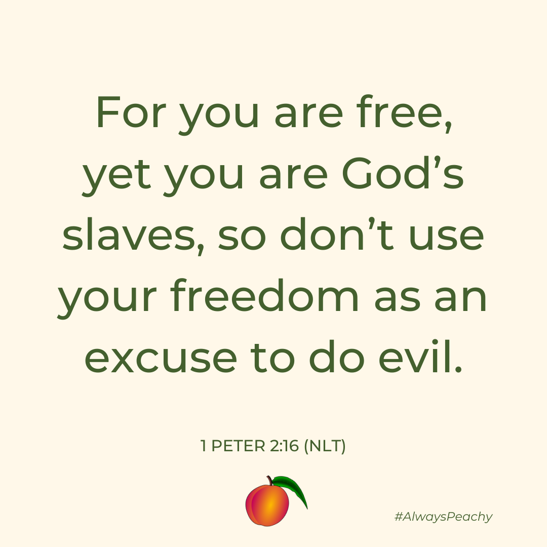 For you are free, yet you are God’s slaves, so don’t use your freedom as an excuse to do evil.  1 Peter 2:16
