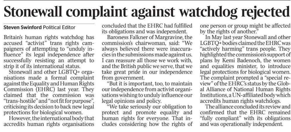 Stonewall complaint against watchdog rejected Steven Swinford - Political Editor Britain’s human rights watchdog has accused “activist” trans rights campaigners of attempting to “unduly influence” its legal independence after successfully resisting an attempt to strip it of its international status.  Stonewall and other LGBTQ+ organisations made a formal complaint against the Equality and Human Rights Commission (EHRC) last year. They claimed that the commission was “trans-hostile” and “not fit for purpose”, criticising its decision to back new legal protections for biological women.  However, the international body that accredits human rights organisations concluded that the EHRC had fulfilled its obligations and was independent.  Baroness Falkner of Margravine, the commission’s chairwoman, said: “We always believed there were inaccuracies in the submissions made against us. I can reassure all those we work with, and the British public we serve, that we take great pride in our independence from government.  “But it is important, too, to maintain our independence from activist organisations wishing to unduly influence our legal opinions and policy.  “We take seriously our obligation to protect and promote equality and human rights for everyone. That includes considering how the rights of one person or group might be affected by the rights of another.”  In May last year Stonewall and other LGBTQ+ bodies claimed the EHRC was “actively harming” trans people. They highlighted the commission’s support of plans by Kemi Badenoch, the women and equalities minister, to introduce legal protections for biological women. The complaint prompted a “special review” of the EHRC’s status by the Global Alliance of National Human Rights Institutions, a UN-affiliated body which accredits human rights watchdogs.  The alliance concluded its review and confirmed that the EHRC remained “fully compliant” with its obligations and was operationally independent.