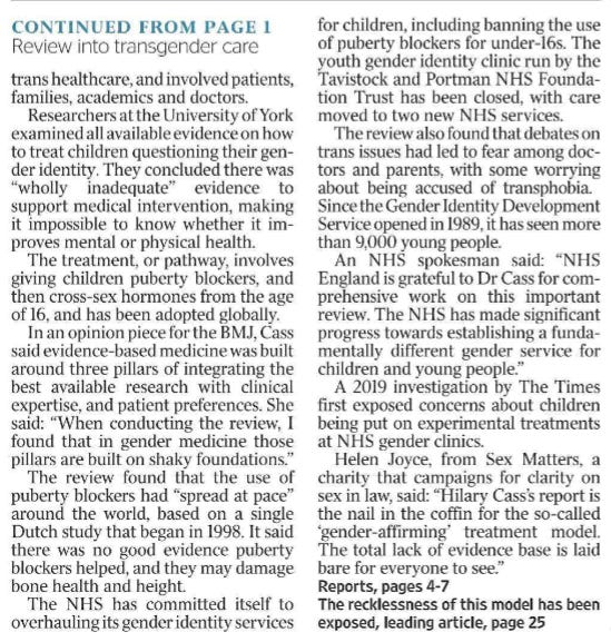 NHS review rejects use of puberty blockers ‘No good evidence’ for giving transitioning drugs Eleanor Hayward - Health Editor, James Beal - Social Affairs Editor, Lucy Bannerman, Steven Swinford An entire field of medicine aimed at enabling children to change gender has been “built on shaky foundations”, the chairwoman of an NHS review has concluded. Dr Hilary Cass found that there was no good evidence to support the global clinical practice of prescribing hormones to under-18s to halt puberty or transition to the opposite sex. This method of medical interventions for young people who identify as transgender has become embedded in clinical guidelines around the world over the past two decades. Thousands of children have received puberty blockers on the NHS since 2011, and referrals to its youth gender identity service have increased 100- fold in little over a decade. Cass, a former president of the Royal College of Paediatrics and Child Health, was commissioned by NHS England in 2020 to review services for children with gender dysphoria. Her final report has endorsed a fundamental shift in approach away from medical intervention towards a holistic model that addresses other mental health problems the children may have. Rishi Sunak welcomed her findings and said that the lack of knowledge about the long-term impact of medical interventions meant people should proceed with “extreme caution”. He said: “We’ve seen a sharp rise in recent years of children, particularly adolescent girls, questioning their gender. I welcome Dr Cass’s expert review which urges treating these children, who often have complex needs, with great care and compassion. “We simply do not know the longterm impact of medical treatment or social transitioning on them, and we should therefore exercise extreme caution. “We acted swiftly on Dr Cass’s interim report to make changes in schools and our NHS, providing comprehensive guidance for schools and stopping the routine use of puberty blockers, and we will continue to ensure that we take the right steps to protect young people. The wellbeing and health of children must come first.” The report contains 32 recommendations for overhauling services. “For most young people, a medical pathway will not be the best way to manage their gender-related distress,” Cass said, adding that children must be seen “as a whole person and not just through the lens of their gender identity”. She said it was vital that services take into account high rates of autism and mental health problems in children identifying as transgender. The report concludes the world’s biggest review of the contested field of trans healthcare, and involved patients, families, academics and doctors. Researchers at the University of York examined all available evidence on how to treat children questioning their gender identity. They concluded there was “wholly inadequate” evidence to support medical intervention, making it impossible to know whether it improves mental or physical health. The treatment, or pathway, involves giving children puberty blockers, and then cross-sex hormones from the age of 16, and has been adopted globally. In an opinion piece for the BMJ, Cass said evidence-based medicine was built around three pillars of integrating the best available research with clinical expertise, and patient preferences. She said: “When conducting the review, I found that in gender medicine those pillars are built on shaky foundations.” The review found that the use of puberty blockers had “spread at pace” around the world, based on a single Dutch study that began in 1998. It said there was no good evidence puberty blockers helped, and they may damage bone health and height. The NHS has committed itself to overhauling its gender identity services for children, including banning the use of puberty blockers for under-16s. The youth gender identity clinic run by the Tavistock and Portman NHS Foundation Trust has been closed, with care moved to two new NHS services. The review also found that debates on trans issues had led to fear among doctors and parents, with some worrying about being accused of transphobia. Since the Gender Identity Development Service opened in 1989, it has seen more than 9,000 young people. An NHS spokesman said: “NHS England is grateful to Dr Cass for comprehensive work on this important review. The NHS has made significant progress towards establishing a fundamentally different gender service for children and young people.” A 2019 investigation by The Times first exposed concerns about children being put on experimental treatments at NHS gender clinics. Helen Joyce, from Sex Matters, a charity that campaigns for clarity on sex in law, said: “Hilary Cass’s report is the nail in the coffin for the so-called ‘gender-affirming’ treatment model. The total lack of evidence base is laid bare for everyone to see.”