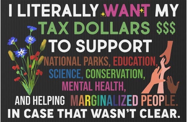 May include: A black and white yard sign with the text 'I LITERALLY WANT MY TAX DOLLARS $$$ TO SUPPORT NATIONAL PARKS, EDUCATION, SCIENCE, CONSERVATION, MENTAL HEALTH, AND HELPING MARGINALIZED PEOPLE. IN CASE THAT WASN'T CLEAR.' The sign has a colorful flower design on the left side and colorful handprints on the right side.