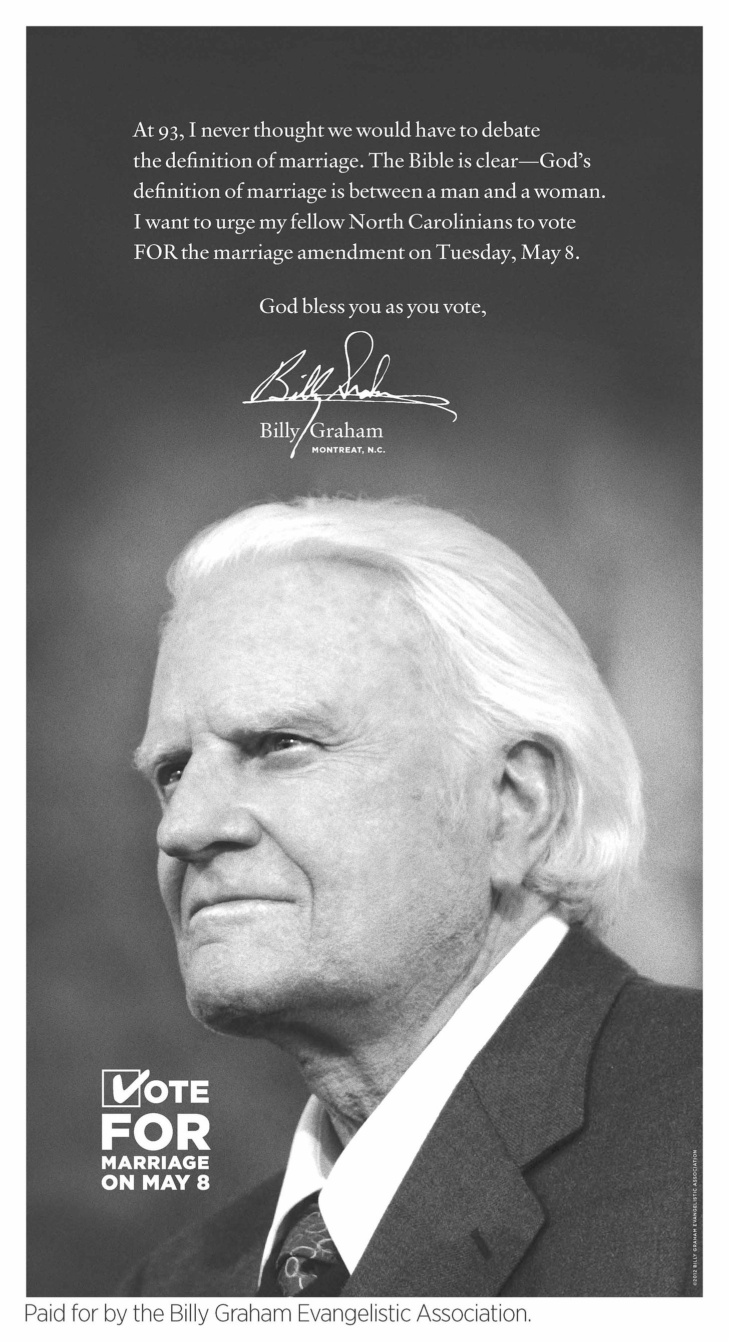 Over a greayscale image of the late Rev. Billy Graham, these words in white text: “At 93, I never thought we would have to debate the definition of marriage. The Bible is clear — God’s definition of marriage is between a man and a woman. I want to urge my fellow North Carolinians to vote for the marriage amendment on Tuesday, May 8. God bless you as you vote.” Below this text is Billy Graham's signature, typed name, and "Montreat, N.C." and a graphic slogan telling voters to Vote for Marriage on May 8. The ad is paid for by the Billy Graham Evangelistic Association.