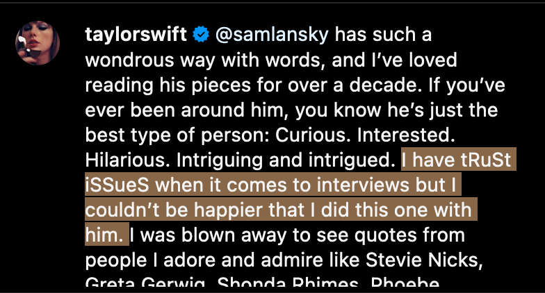 @taylorswift on Instagram: @samlansky has such a wondrous way with words, and I’ve loved reading his pieces for over a decade. If you’ve ever been around him, you know he’s just the best type of person: Curious. Interested. Hilarious. Intriguing and intrigued. I have tRuSt iSSueS when it comes to interviews but I couldn’t be happier that I did this one with him. I was blown away to see quotes from people I adore and admire like Stevie Nicks [the screenshot cuts off the rest of the caption; the words “have tRuSt iSSueS when it comes to interviews but I couldn’t be happier that I did this one with him.” are highlighted.
