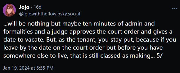 ...will be nothing but maybe ten minutes of admin and formalities and a judge approves the court order and gives a date to vacate. But, as the tenant, you stay put, because if you leave by the date on the court order but before you have somewhere else to live, that is still classed as making... 5/