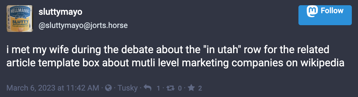 Toot by sluttymayo@jorts.horse: “i met my wife during the debate about the "in utah" row for the related article template box about mutli level marketing companies on wikipedia”