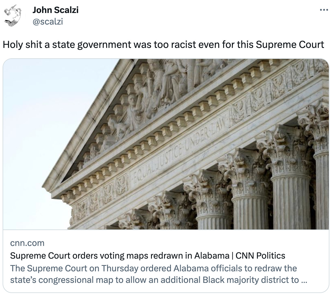  John Scalzi @scalzi Holy shit a state government was too racist even for this Supreme Court cnn.com Supreme Court orders voting maps redrawn in Alabama | CNN Politics The Supreme Court on Thursday ordered Alabama officials to redraw the state’s congressional map to allow an additional Black majority district to account for the fact that the state is 27% Black.