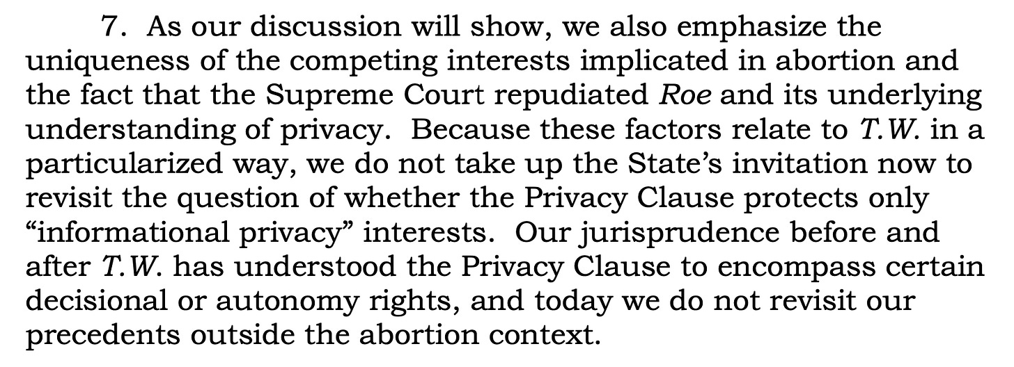 7. As our discussion will show, we also emphasize the uniqueness of the competing interests implicated in abortion and the fact that the Supreme Court repudiated Roe and its underlying understanding of privacy. Because these factors relate to T.W. in a particularized way, we do not take up the State’s invitation now to revisit the question of whether the Privacy Clause protects only “informational privacy” interests. Our jurisprudence before and after T.W. has understood the Privacy Clause to encompass certain decisional or autonomy rights, and today we do not revisit our precedents outside the abortion context.