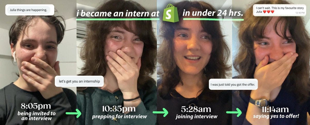A four-panel image showing Julia Fedorin’s rapid journey to becoming an intern at Shopify in under 24 hours. Each panel includes a timestamp and caption: Left panel (8:05pm): Julia, smiling with her hand over her mouth, appears surprised. Caption: “being invited to an interview.” Text bubble reads, “Julia things are happening.” Second panel (10:35pm): Julia looks excited while preparing for her interview. Caption: “prepping for interview.” Text bubble reads, “let’s get you an internship.” Third panel (5:28am): Julia, looking happy, is in the interview. Caption: “joining interview.” Text bubble reads, “I was just told you got the offer.” Right panel (11:14am): Julia, again with her hand over her mouth in joy, says yes to the offer. Caption: “saying yes to offer!” A text message above reads, “I can’t wait. This is my favourite story Julia ❤️❤️❤️.” At the top, text reads: “i became an intern at [Shopify logo] in under 24 hrs.”